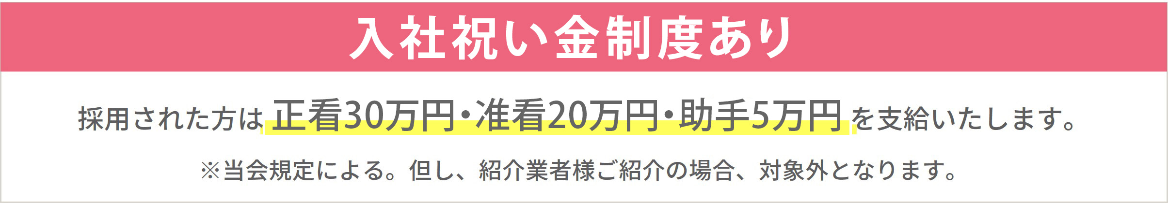 入職祝金制度はじめました！採用された方は正看30万円、准看20万円、助手5万円を支給いたします。※当会規定による。但し、紹介業者様のご紹介の場合、対象外となります。